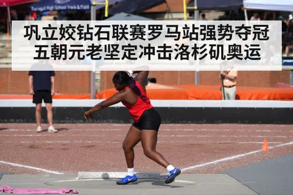 巩立姣钻石联赛罗马站强势夺冠 五朝元老坚定冲击洛杉矶奥运