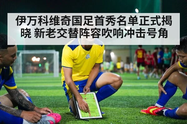 伊万科维奇国足首秀名单正式揭晓 新老交替阵容吹响冲击号角