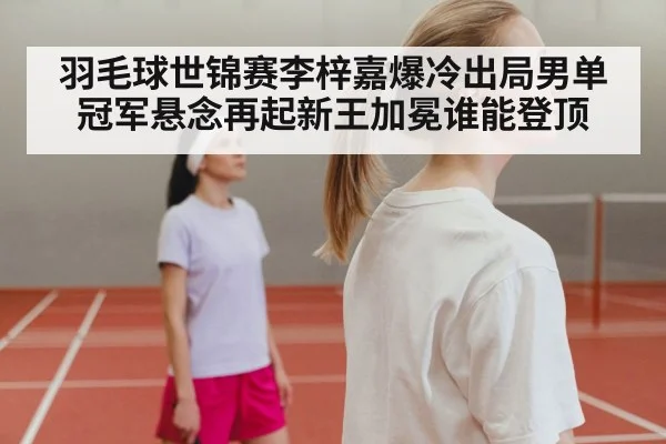 羽毛球世锦赛李梓嘉爆冷出局男单冠军悬念再起新王加冕谁能登顶